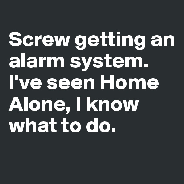 
Screw getting an alarm system. I've seen Home Alone, I know what to do.
