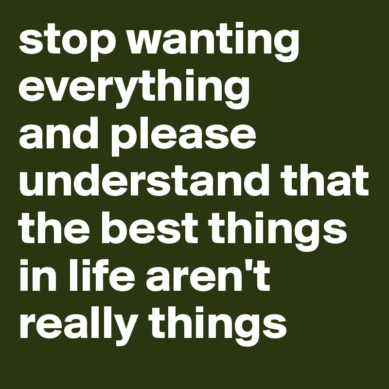 stop wanting everything 
and please  understand that the best things in life aren't really things