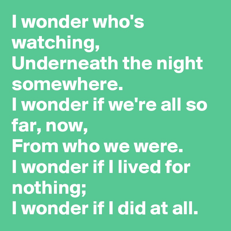 I wonder who's watching,
Underneath the night somewhere.
I wonder if we're all so far, now,
From who we were.
I wonder if I lived for nothing;
I wonder if I did at all.