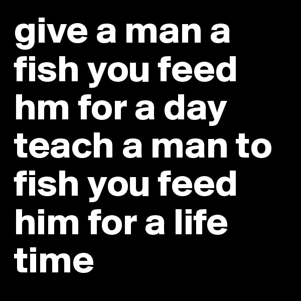 give a man a fish you feed hm for a day
teach a man to fish you feed him for a life time