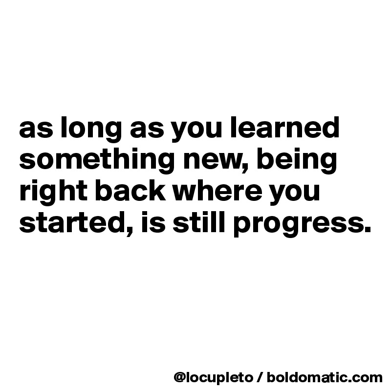 


as long as you learned something new, being right back where you started, is still progress. 


