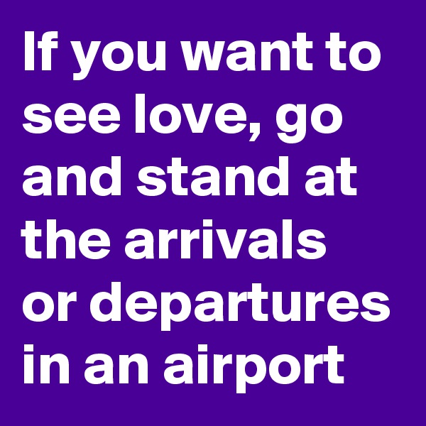 If you want to see love, go and stand at the arrivals or departures in an airport