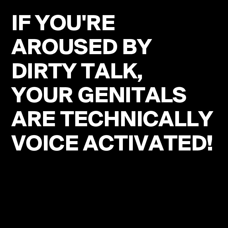IF YOU'RE AROUSED BY DIRTY TALK, 
YOUR GENITALS ARE TECHNICALLY VOICE ACTIVATED! 

