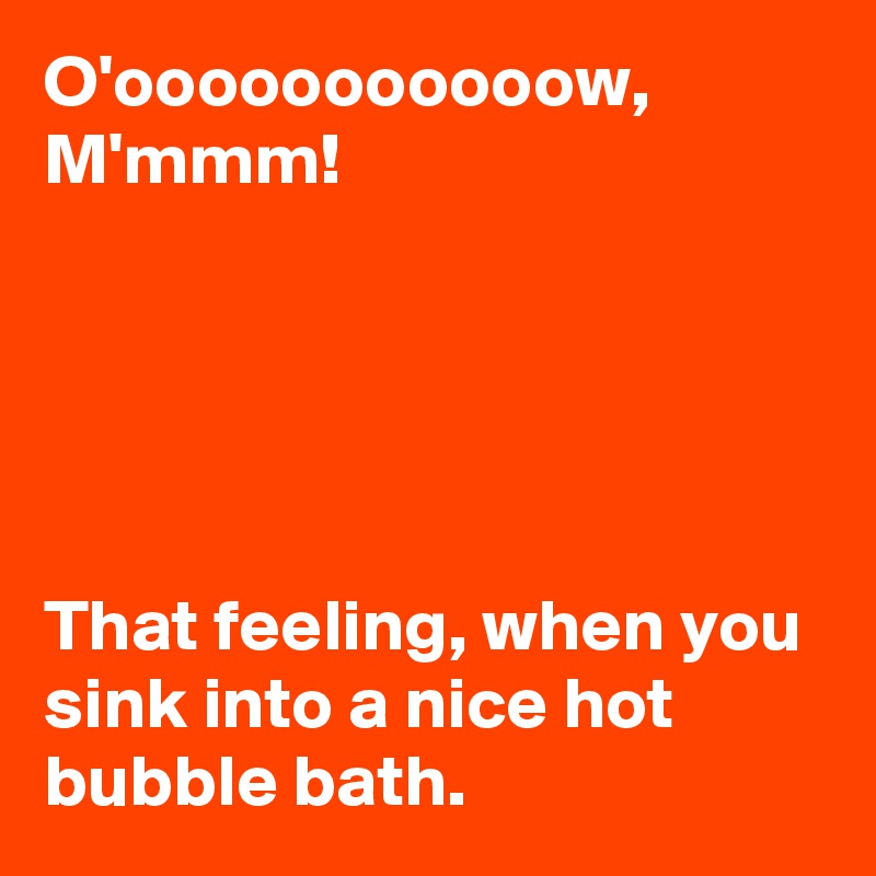 O'ooooooooooow,
M'mmm!





That feeling, when you sink into a nice hot bubble bath.