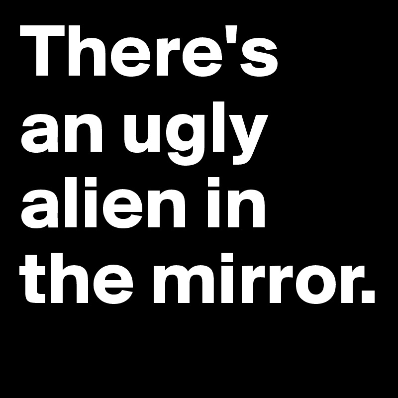 There's an ugly alien in the mirror.