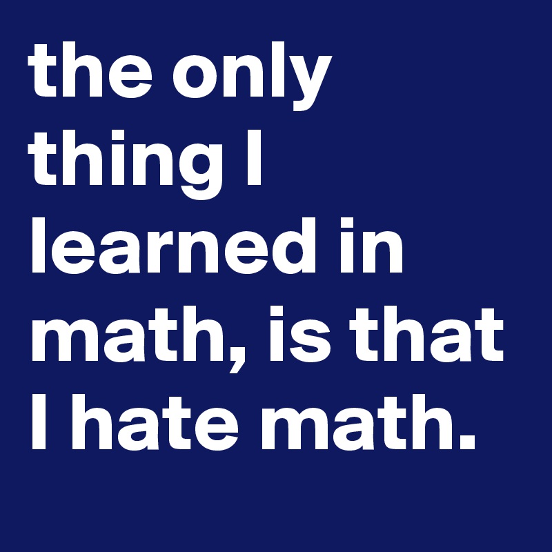 the only thing I learned in math, is that I hate math.