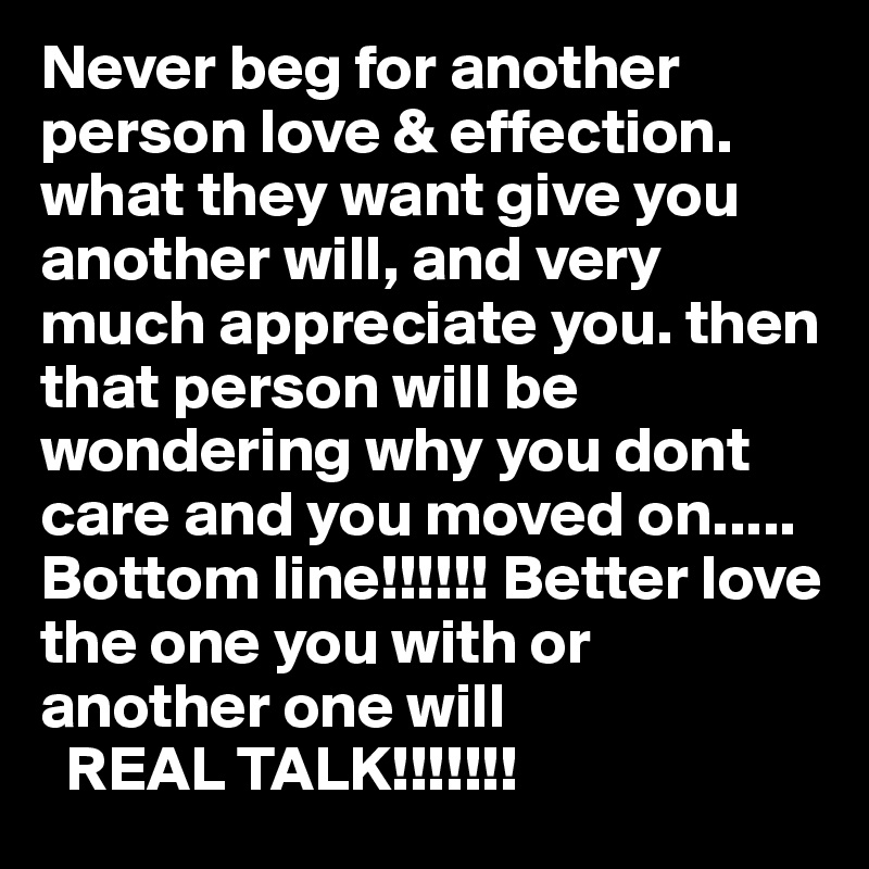 Never beg for another person love & effection. what they want give you another will, and very much appreciate you. then that person will be wondering why you dont care and you moved on..... Bottom line!!!!!! Better love the one you with or another one will
  REAL TALK!!!!!!!