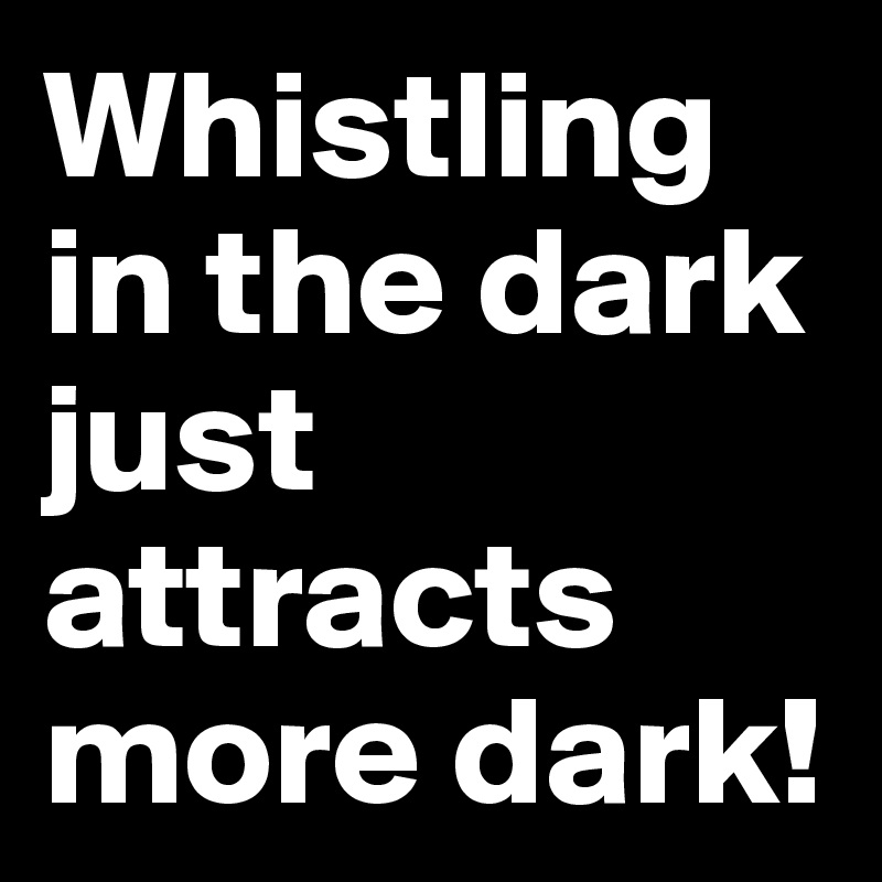 Whistling in the dark just attracts more dark!