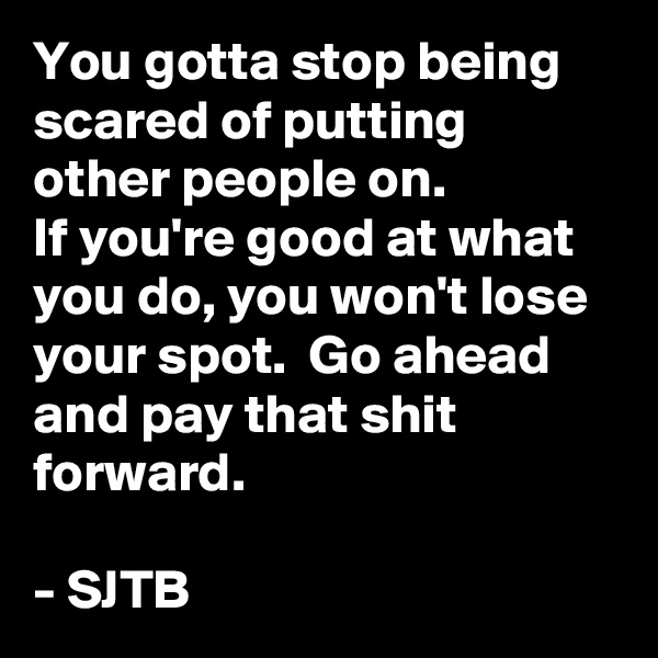 You gotta stop being scared of putting other people on.
If you're good at what you do, you won't lose your spot.  Go ahead and pay that shit forward.

- SJTB