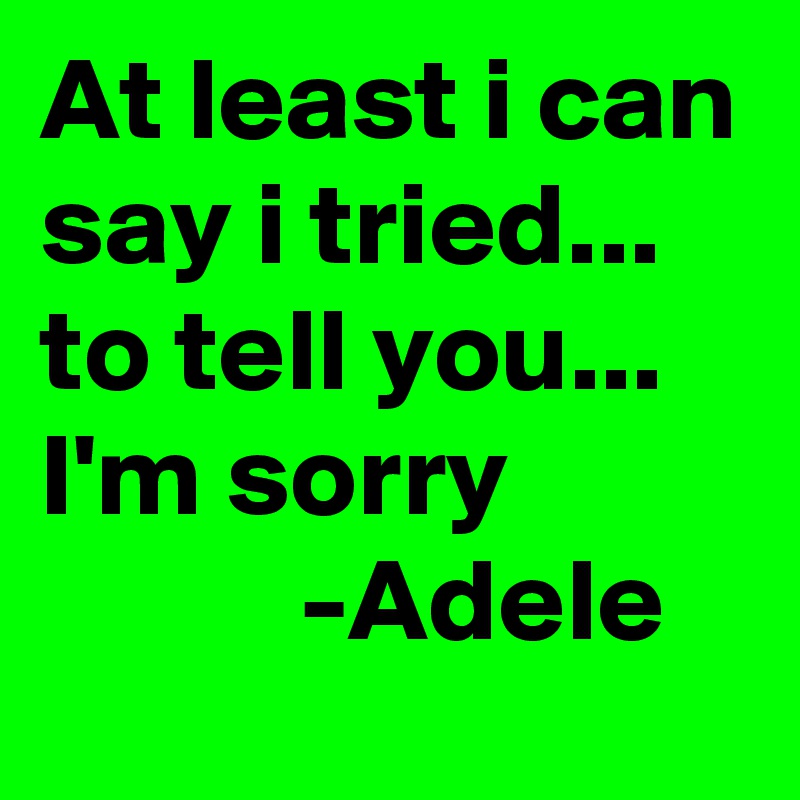 At least i can say i tried... to tell you... I'm sorry
           -Adele