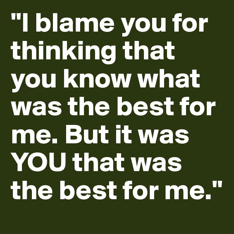 "I blame you for thinking that you know what was the best for me. But it was YOU that was the best for me."