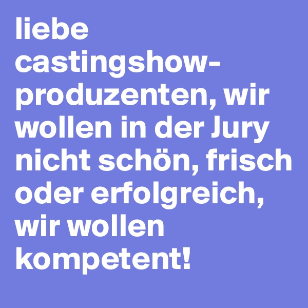 liebe castingshow-produzenten, wir wollen in der Jury nicht schön, frisch oder erfolgreich, wir wollen kompetent!
