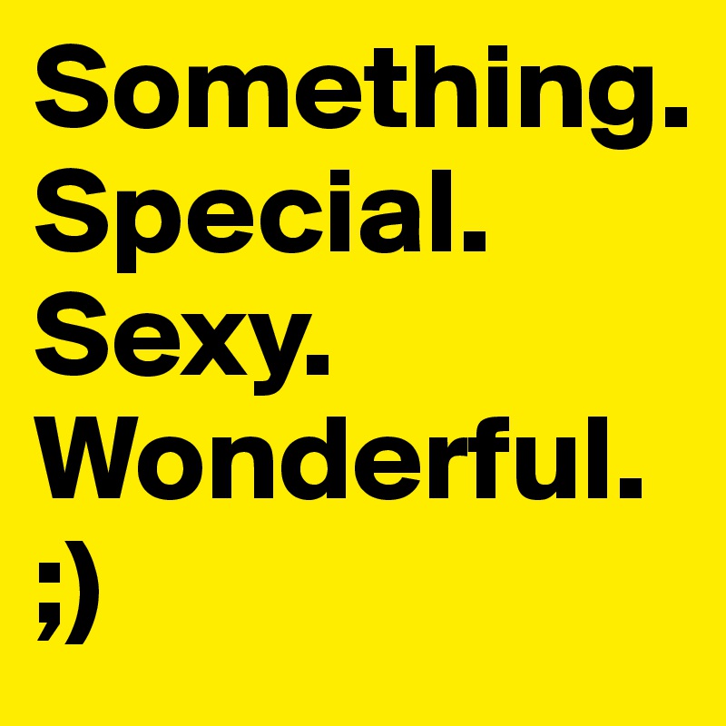 Something.
Special.
Sexy.
Wonderful.
;)