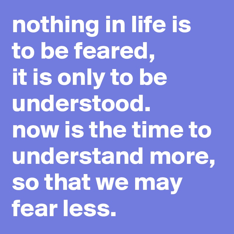 nothing in life is to be feared, it is only to be understood. now is ...