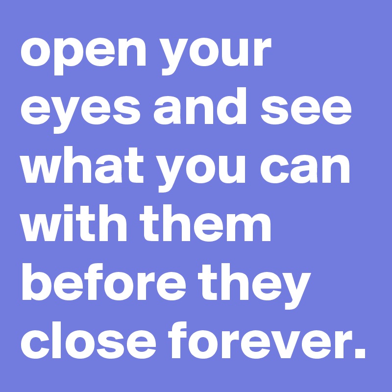 open your eyes and see what you can with them before they close forever.
