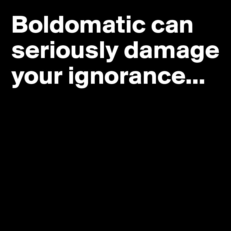 Boldomatic can seriously damage your ignorance...




