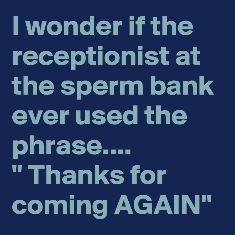 I wonder if the receptionist at the sperm bank ever used the phrase....
" Thanks for coming AGAIN"