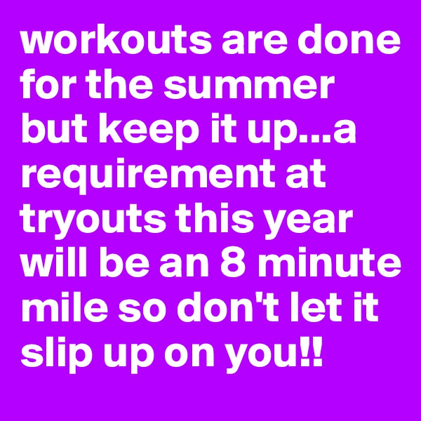 workouts are done for the summer but keep it up...a requirement at tryouts this year will be an 8 minute mile so don't let it slip up on you!!