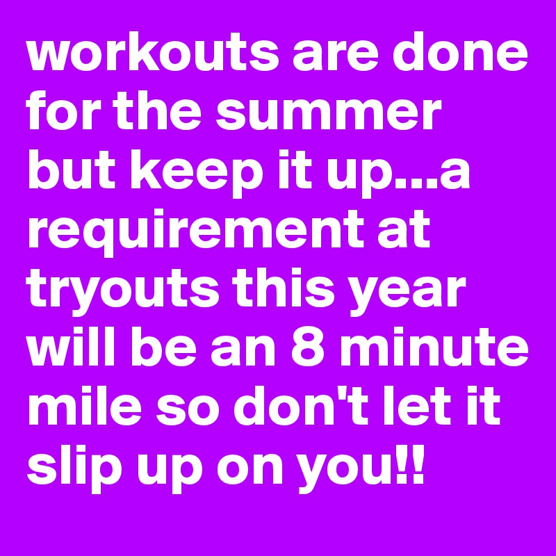 workouts are done for the summer but keep it up...a requirement at tryouts this year will be an 8 minute mile so don't let it slip up on you!!