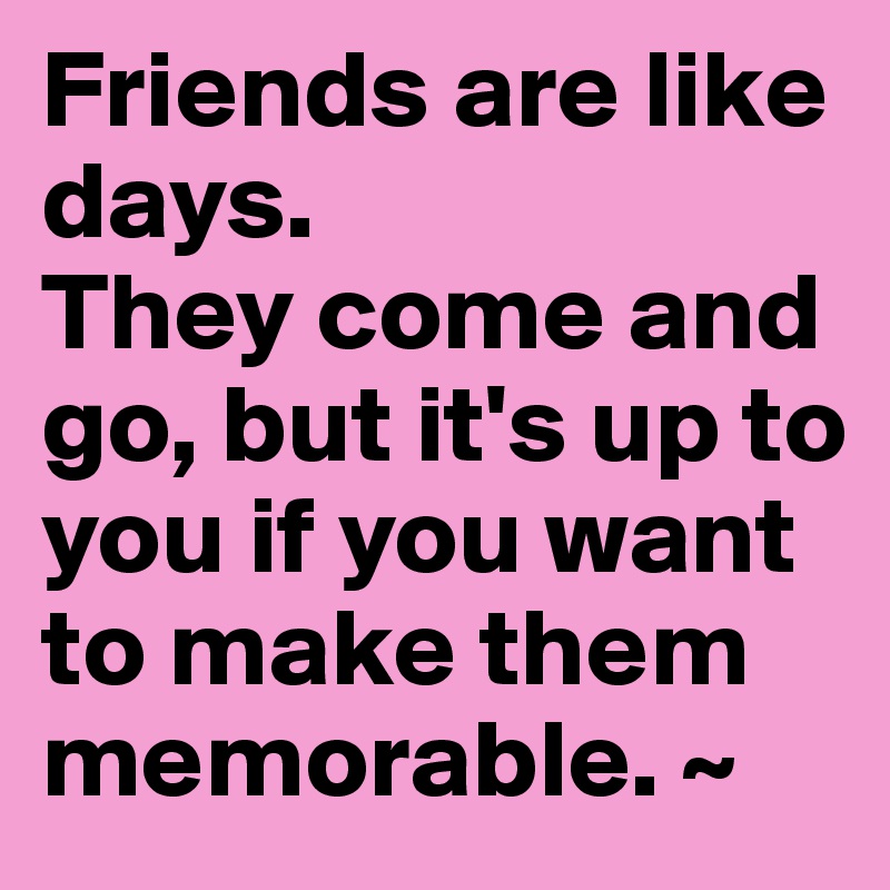 Friends are like days. 
They come and go, but it's up to you if you want to make them memorable. ~