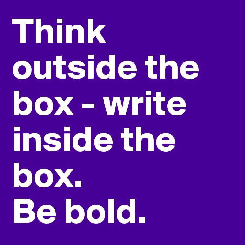Think outside the box - write inside the box.
Be bold. 