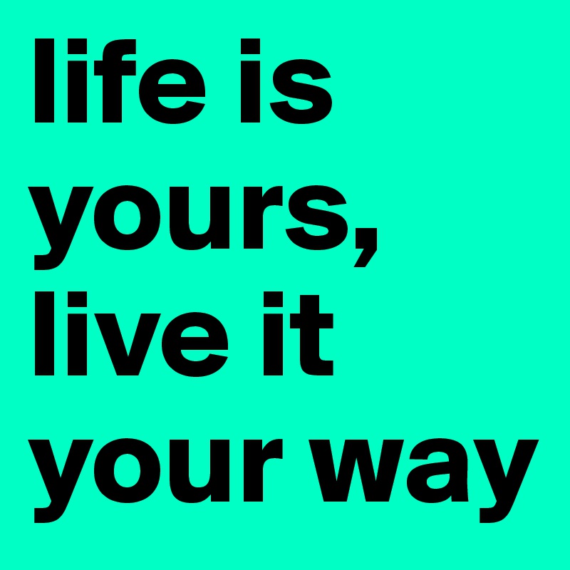 life is yours, live it your way