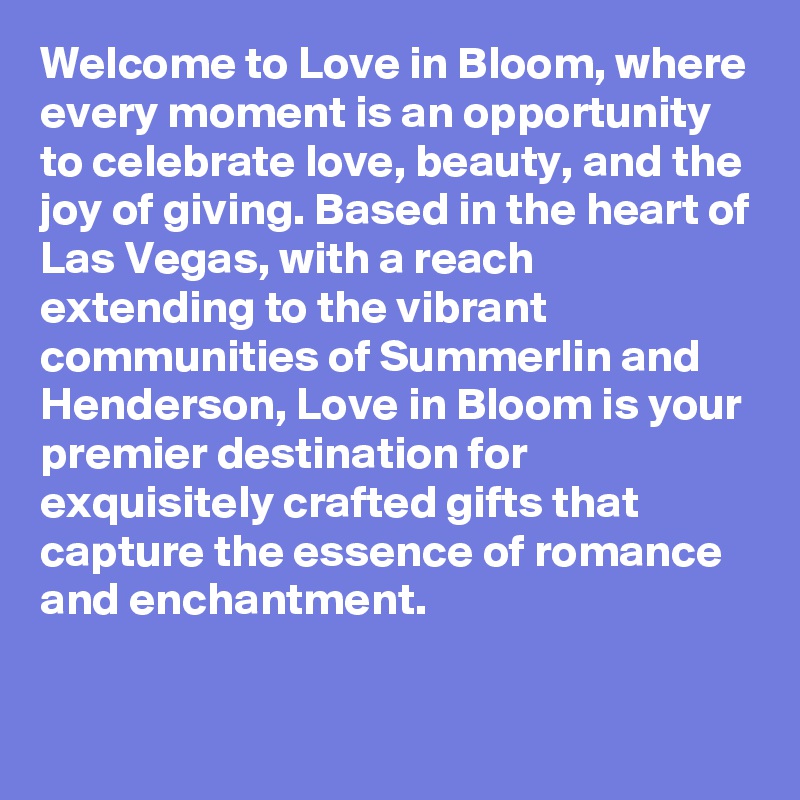 Welcome to Love in Bloom, where every moment is an opportunity to celebrate love, beauty, and the joy of giving. Based in the heart of Las Vegas, with a reach extending to the vibrant communities of Summerlin and Henderson, Love in Bloom is your premier destination for exquisitely crafted gifts that capture the essence of romance and enchantment.

