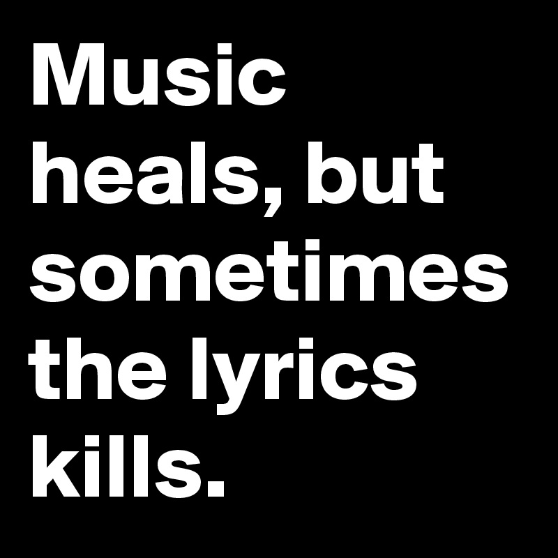 Music heals, but sometimes the lyrics kills.