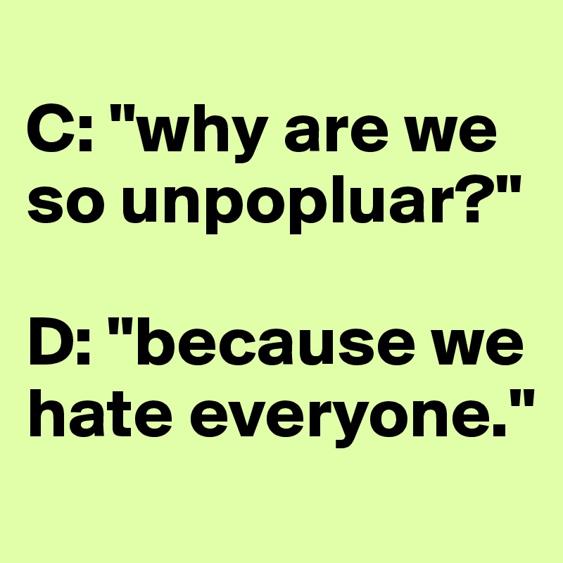 
C: "why are we so unpopluar?"

D: "because we hate everyone." 
