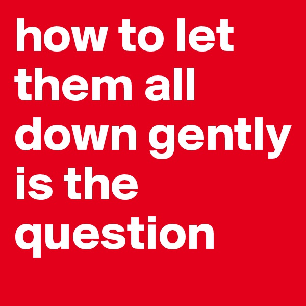 how to let them all down gently is the question