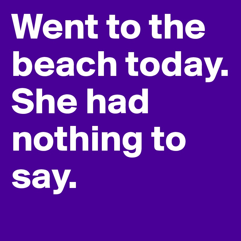 Went to the beach today.        She had nothing to say.