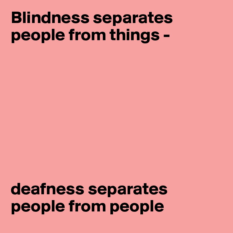 Blindness separates people from things - 








deafness separates people from people