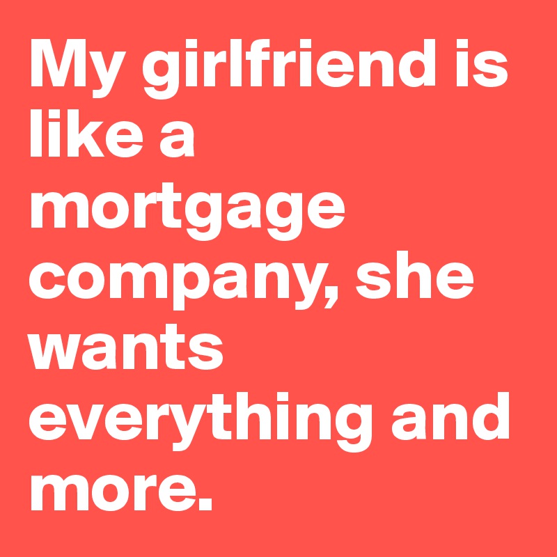 My girlfriend is like a mortgage company, she wants everything and more. 