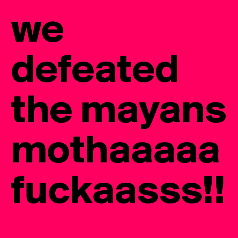 we defeated the mayans mothaaaaafuckaasss!!