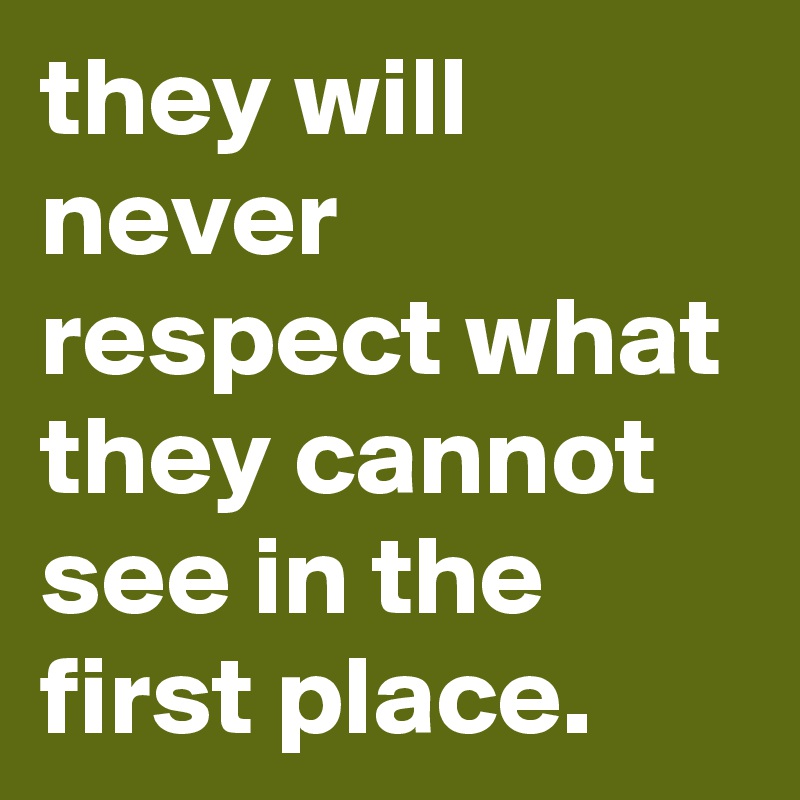 they will never respect what they cannot see in the first place.