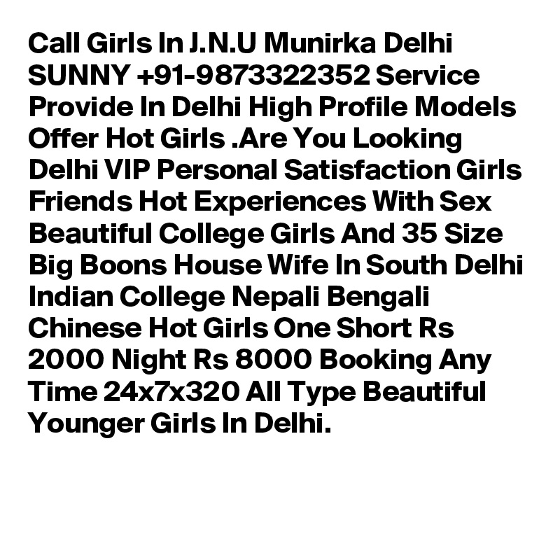 Call Girls In J.N.U Munirka Delhi SUNNY +91-9873322352 Service Provide In Delhi High Profile Models Offer Hot Girls .Are You Looking Delhi VIP Personal Satisfaction Girls Friends Hot Experiences With Sex Beautiful College Girls And 35 Size Big Boons House Wife In South Delhi Indian College Nepali Bengali Chinese Hot Girls One Short Rs 2000 Night Rs 8000 Booking Any Time 24x7x320 All Type Beautiful Younger Girls In Delhi.

