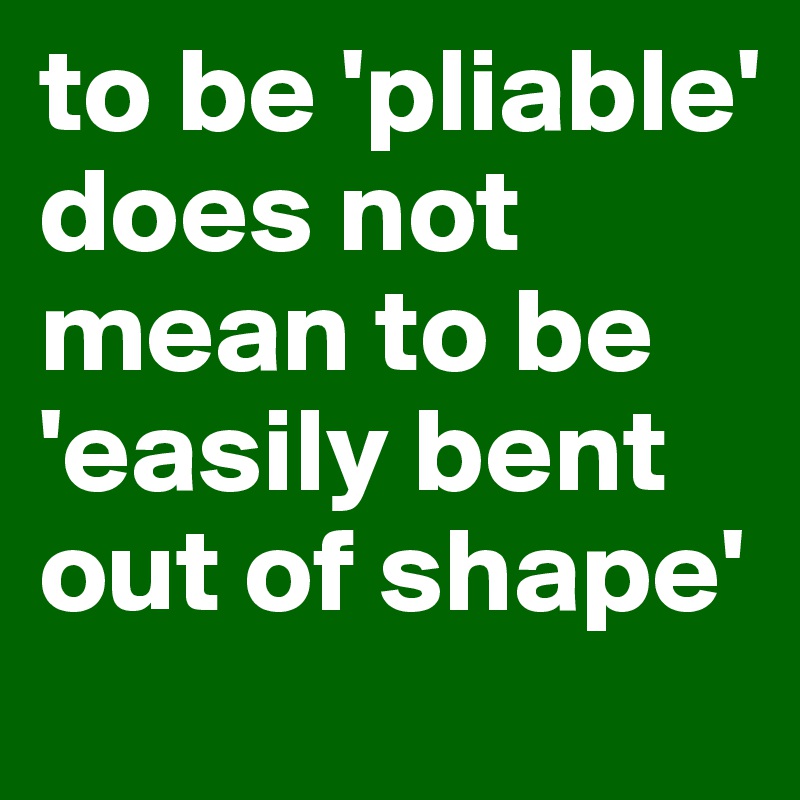 to be 'pliable' does not mean to be 'easily bent out of shape'