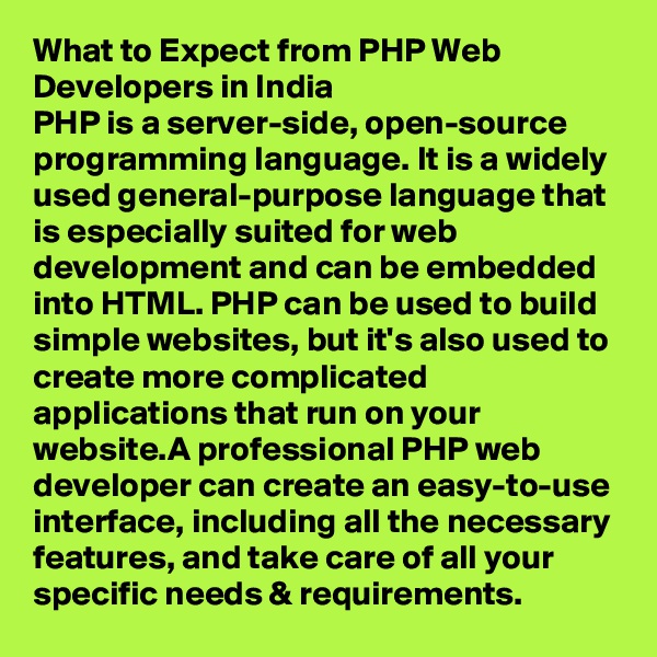 What to Expect from PHP Web Developers in India
PHP is a server-side, open-source programming language. It is a widely used general-purpose language that is especially suited for web development and can be embedded into HTML. PHP can be used to build simple websites, but it's also used to create more complicated applications that run on your website.A professional PHP web developer can create an easy-to-use interface, including all the necessary features, and take care of all your specific needs & requirements.