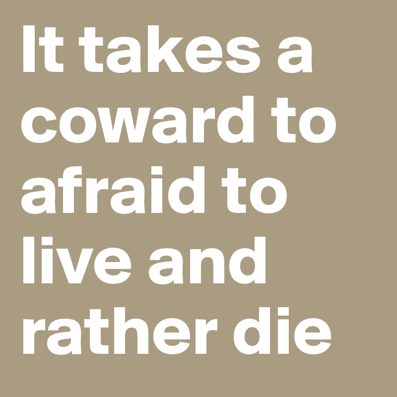 It takes a coward to afraid to live and rather die