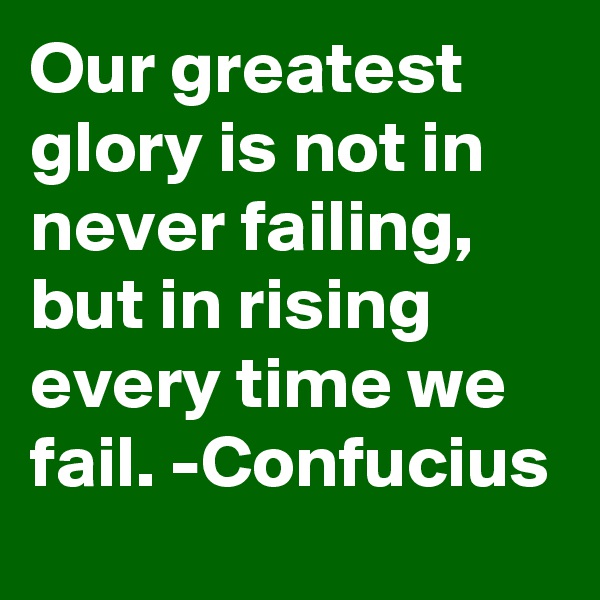Our greatest glory is not in never failing, but in rising every time we fail. -Confucius
