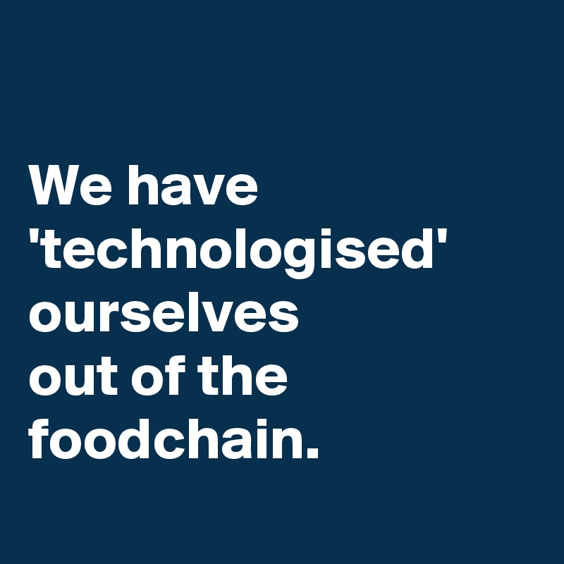 

We have 'technologised'
ourselves
out of the foodchain.
