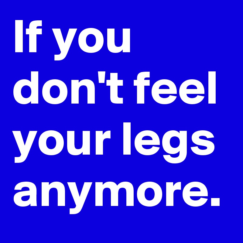 If you don't feel your legs anymore.