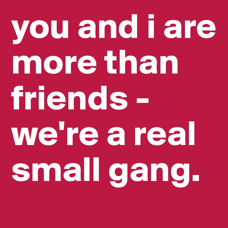 you and i are more than friends - we're a real small gang. 