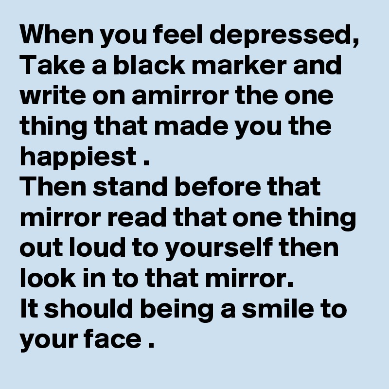 When you feel depressed, Take a black marker and write on amirror the one thing that made you the happiest .
Then stand before that mirror read that one thing out loud to yourself then look in to that mirror. 
It should being a smile to your face .