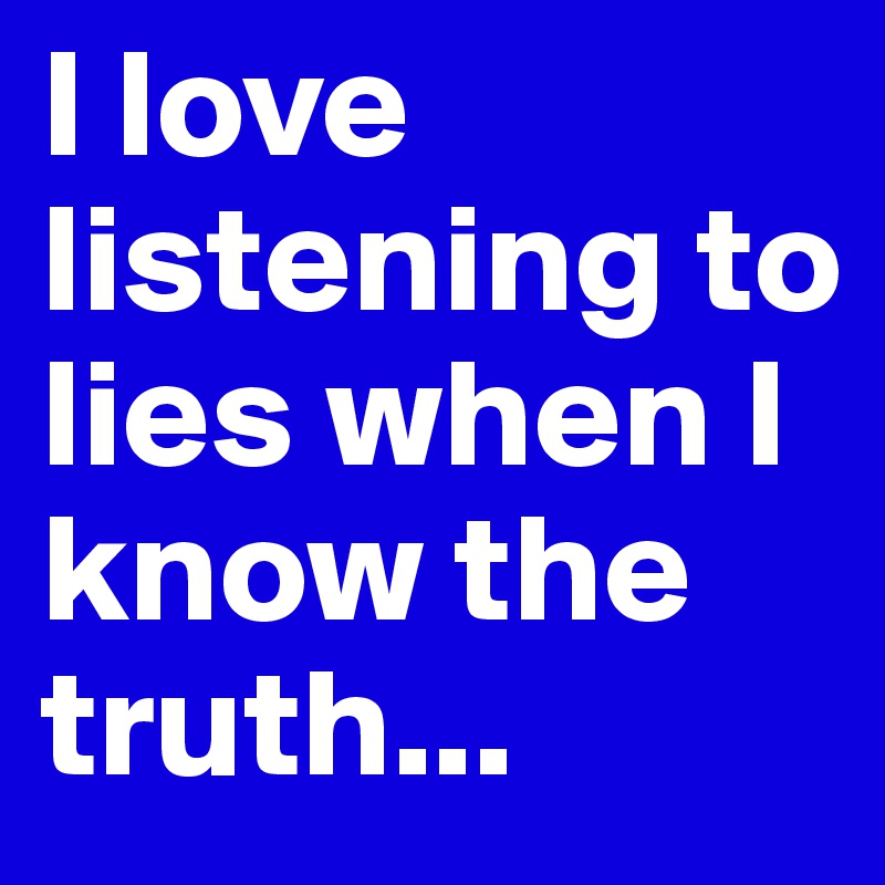 I love listening to lies when I know the truth...