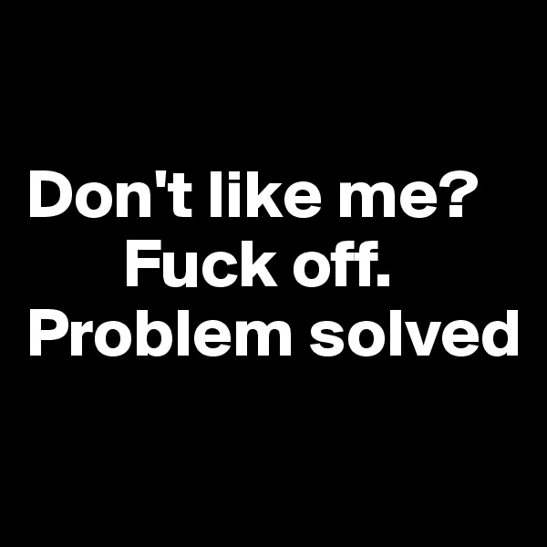 

Don't like me?
       Fuck off. 
Problem solved
