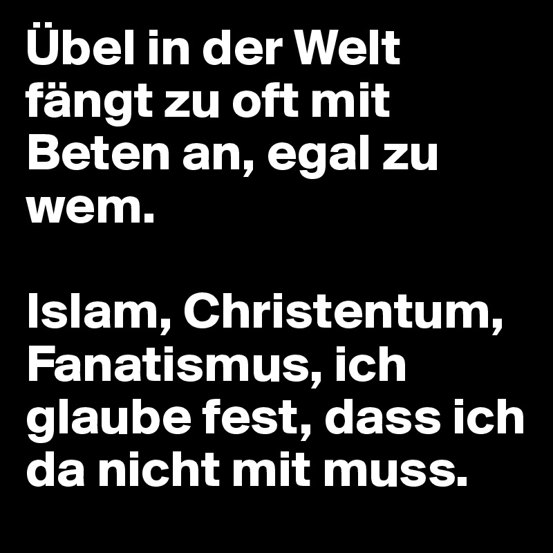 Übel in der Welt fängt zu oft mit Beten an, egal zu wem. 

Islam, Christentum, Fanatismus, ich glaube fest, dass ich da nicht mit muss.