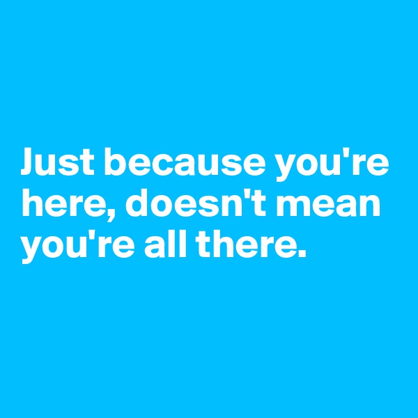 


Just because you're here, doesn't mean you're all there.


