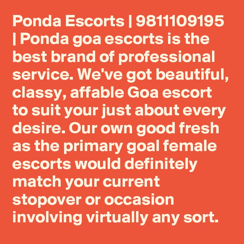 Ponda Escorts | 9811109195 | Ponda goa escorts is the best brand of professional service. We've got beautiful, classy, affable Goa escort to suit your just about every desire. Our own good fresh as the primary goal female escorts would definitely match your current stopover or occasion involving virtually any sort. 