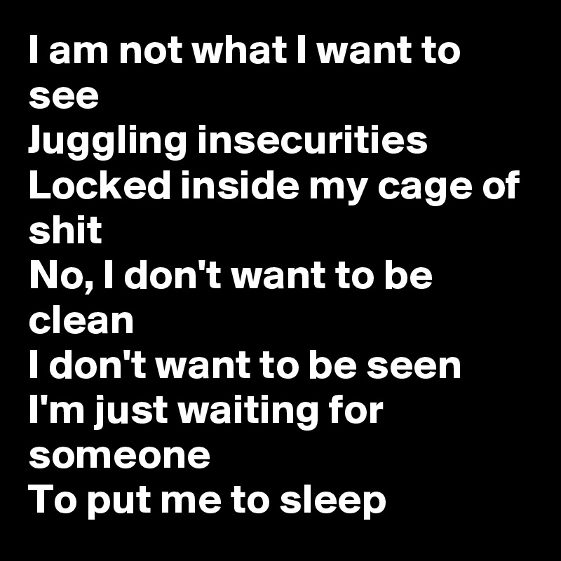 I am not what I want to see
Juggling insecurities
Locked inside my cage of shit
No, I don't want to be clean
I don't want to be seen
I'm just waiting for someone
To put me to sleep